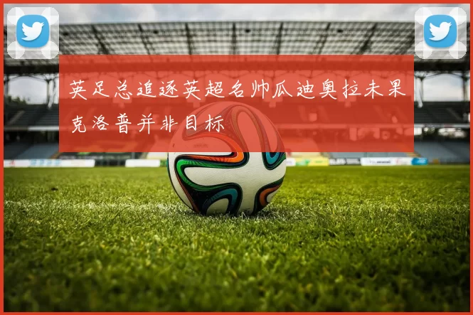 英足总追逐英超名帅瓜迪奥拉未果克洛普并非目标