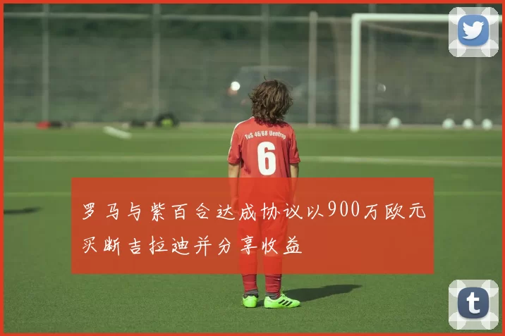 罗马与紫百合达成协议以900万欧元买断吉拉迪并分享收益