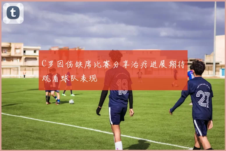 C罗因伤缺席比赛分享治疗进展期待观看球队表现