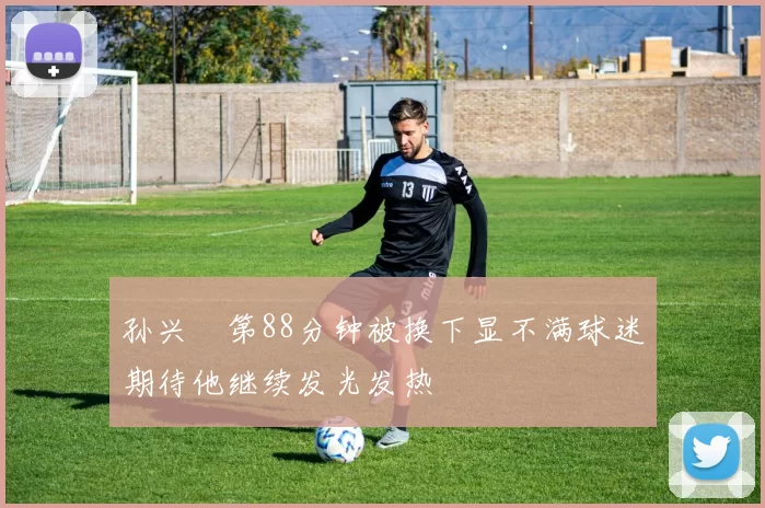 孙兴慜第88分钟被换下显不满球迷期待他继续发光发热