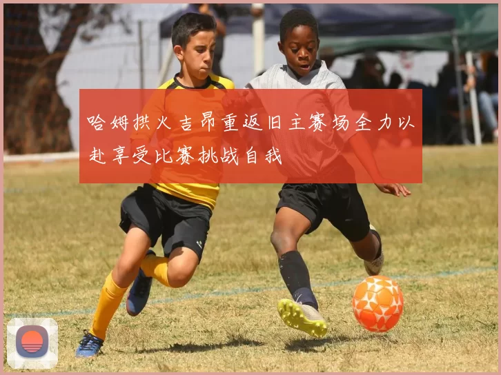 哈姆拱火吉昂重返旧主赛场全力以赴享受比赛挑战自我
