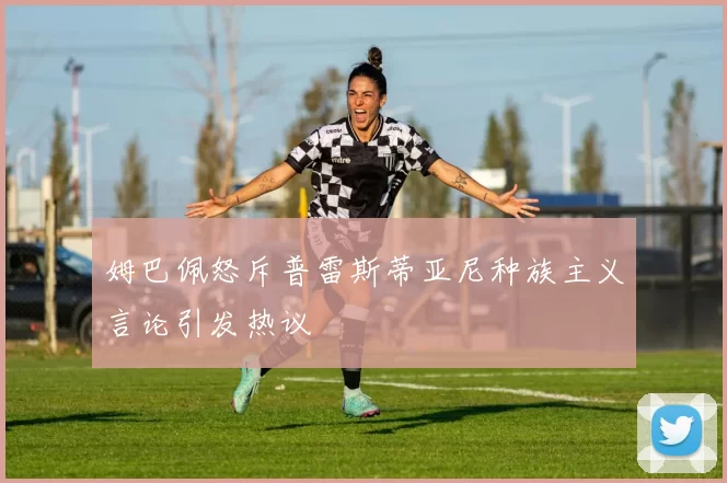 姆巴佩怒斥普雷斯蒂亚尼种族主义言论引发热议