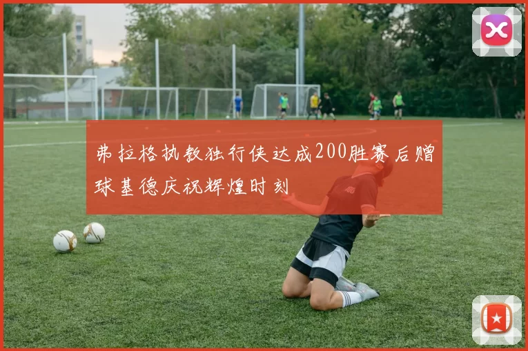 弗拉格执教独行侠达成200胜赛后赠球基德庆祝辉煌时刻