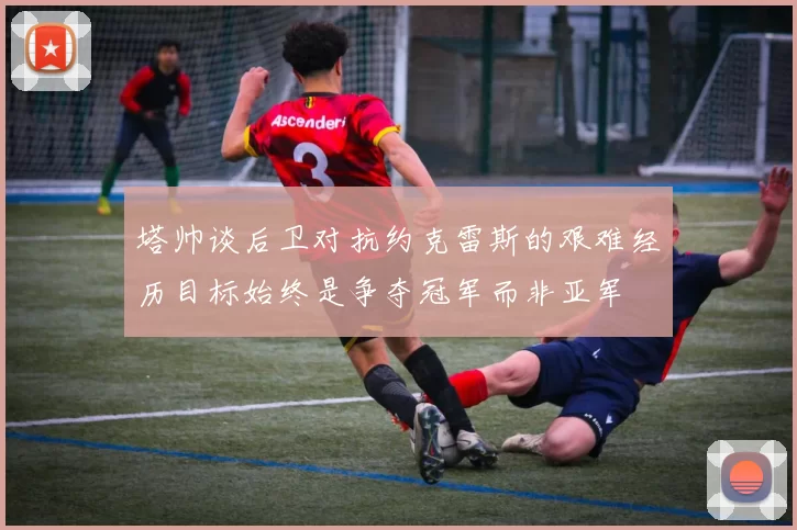 塔帅谈后卫对抗约克雷斯的艰难经历目标始终是争夺冠军而非亚军