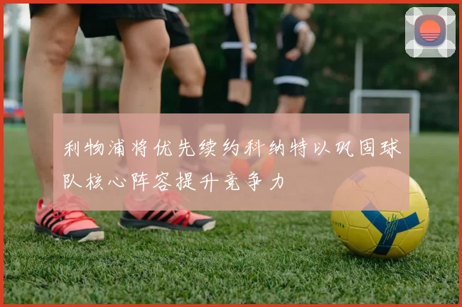 利物浦将优先续约科纳特以巩固球队核心阵容提升竞争力