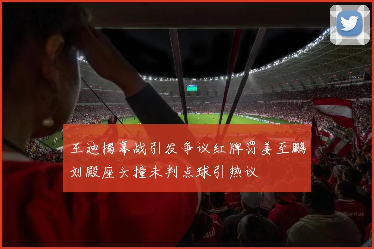 王迪揭幕战引发争议红牌罚姜至鹏刘殿座头撞未判点球引热议