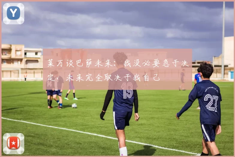 莱万谈巴萨未来：我没必要急于决定，未来完全取决于我自己