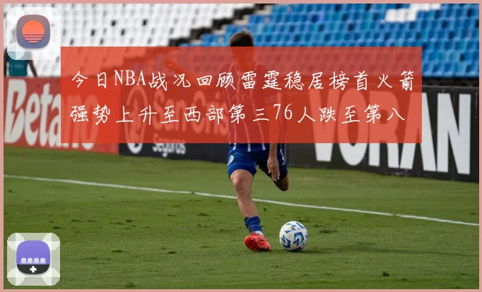 今日NBA战况回顾雷霆稳居榜首火箭强势上升至西部第三76人跌至第八位