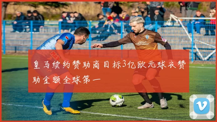 皇马续约赞助商目标3亿欧元球衣赞助金额全球第一
