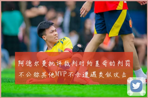 阿德尔曼批评裁判对约基奇的判罚不公称其他MVP不会遭遇类似攻击