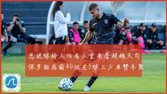 总进球榜人均名人堂老詹超越天勾保罗距离前40仅差5球三少库赞齐聚榜单