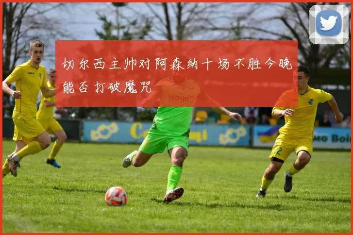 切尔西主帅对阿森纳十场不胜今晚能否打破魔咒
