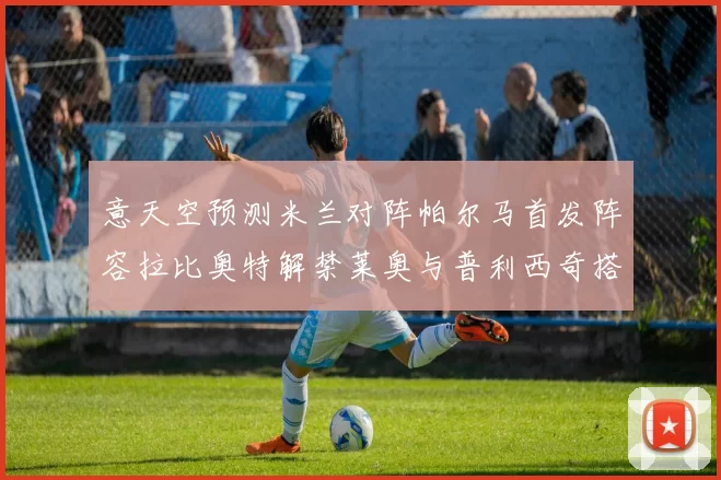意天空预测米兰对阵帕尔马首发阵容拉比奥特解禁莱奥与普利西奇搭档出战