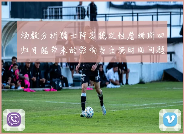杨毅分析骑士阵容稳定性詹姆斯回归可能带来的影响与出场时间问题