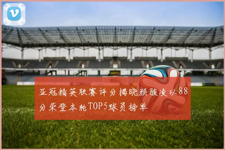 亚冠精英联赛评分揭晓颜骏凌以88分荣登本轮TOP5球员榜单