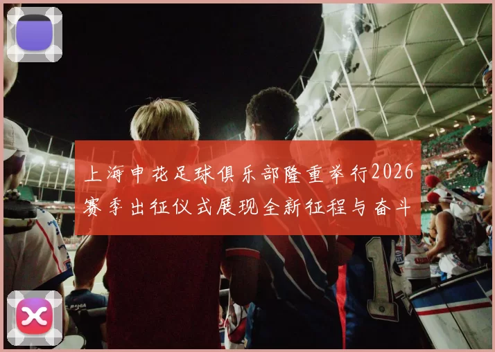 上海申花足球俱乐部隆重举行2026赛季出征仪式展现全新征程与奋斗目标